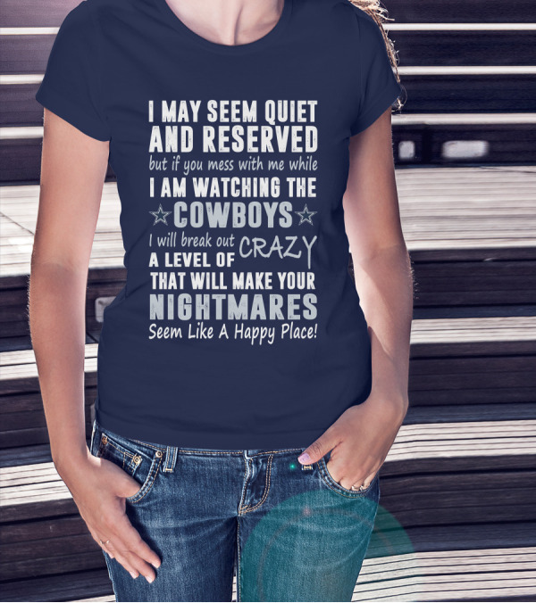I May Seem Quiet And Reserved But If You Mess With Me While I Am Watching The Cowboys I Will Break Out A Level Of Crazy That Will Make Your Nightmares Seem Like A Happy Place T-Shirt