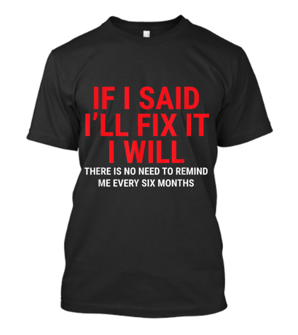 If I Said I'll Fix It I Will There Is No Need To Remind Me Every Six Months T-Shirt