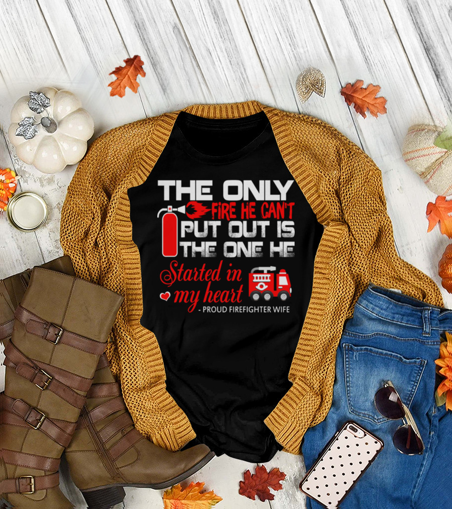 The Only Fire He Can't Put Out Is The One He Started In My Heart Proud Firefighter Wife T-Shirt
