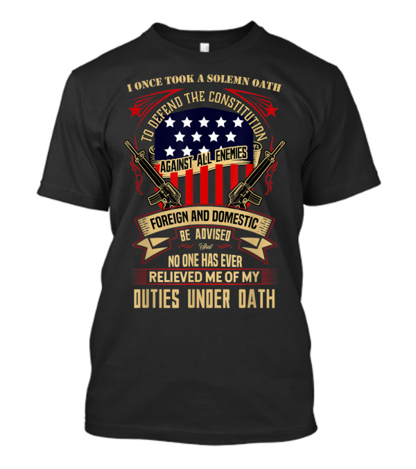 I Once Took A Solemn Oath To Defend The Constitution Against All Enemies Foreign And Domestic Be Advised That No One Has Ever Relieved Me Of My Duties Under Oath T-Shirt