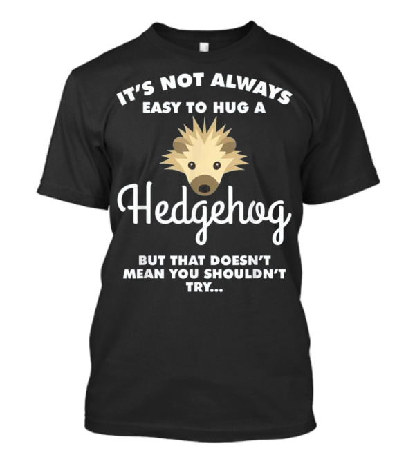 It's Not Always Easy To Hug A Hedgehog But That Doesn't Mean You Shouldn't Try T-Shirt