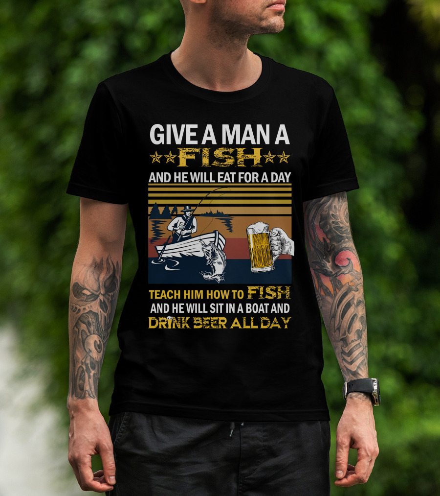 Give A Man A Fish And He Will Eat For A Day Teach Him How To Fish And He Will Sit In A Boat And Drink Beer All Day T-Shirt