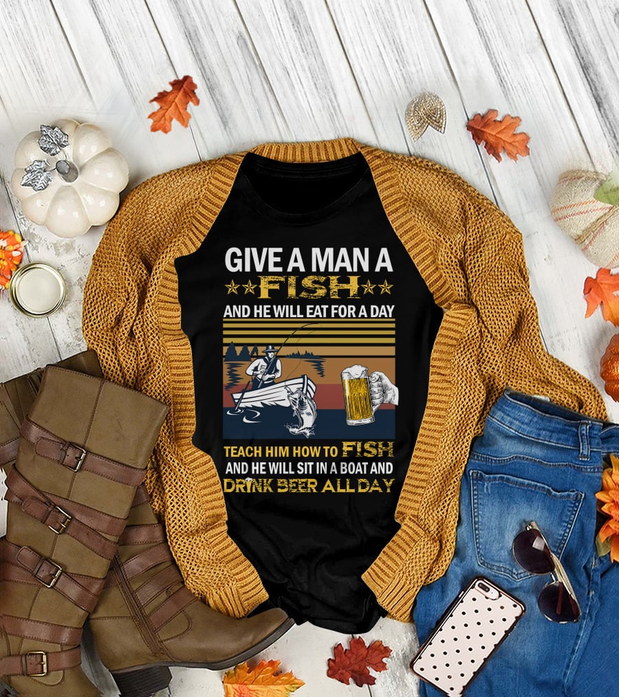 Give A Man A Fish And He Will Eat For A Day Teach Him How To Fish And He Will Sit In A Boat And Drink Beer All Day T-Shirt