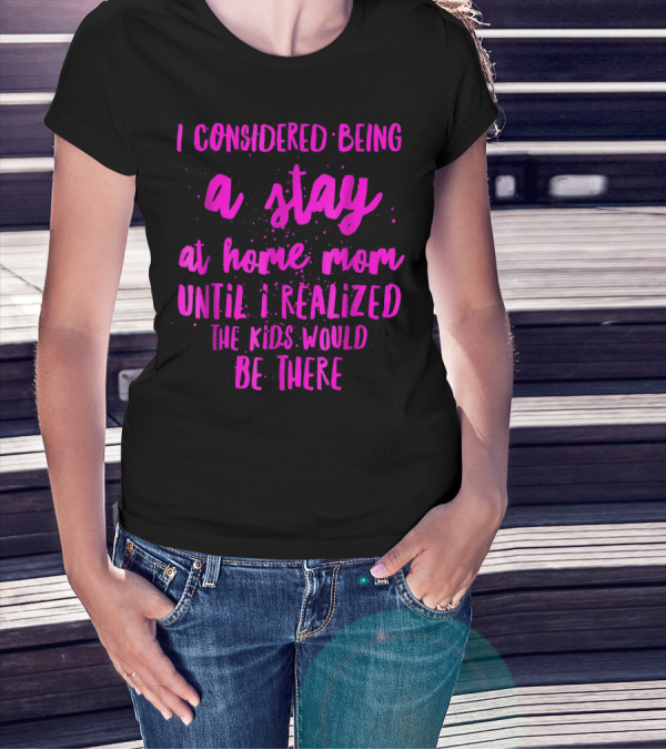 I Considered Being A Stay At Home Mom Until I Realized The Kids Would Be There T-Shirt