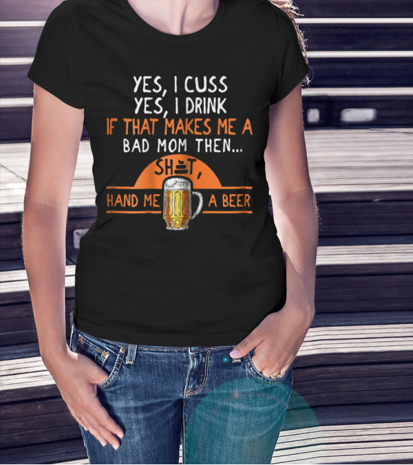 Yes I Cuss Yes I Drink If That Makes Me A Bad Mom Then Hand Me A Beer T-Shirt