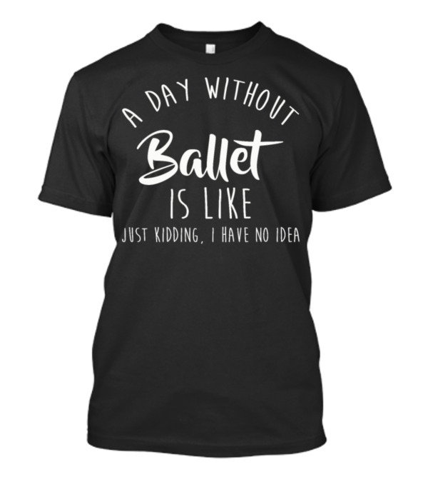 A Day Without Ballet Is Like Just Kidding I Have No Idea T-Shirt