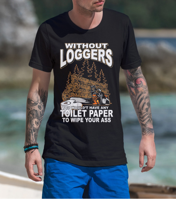 WITHOUT LOGGERS YOU WOULDN'T HAVE ANY TOILET PAPER TO WIPE YOUR ASS T-Shirt