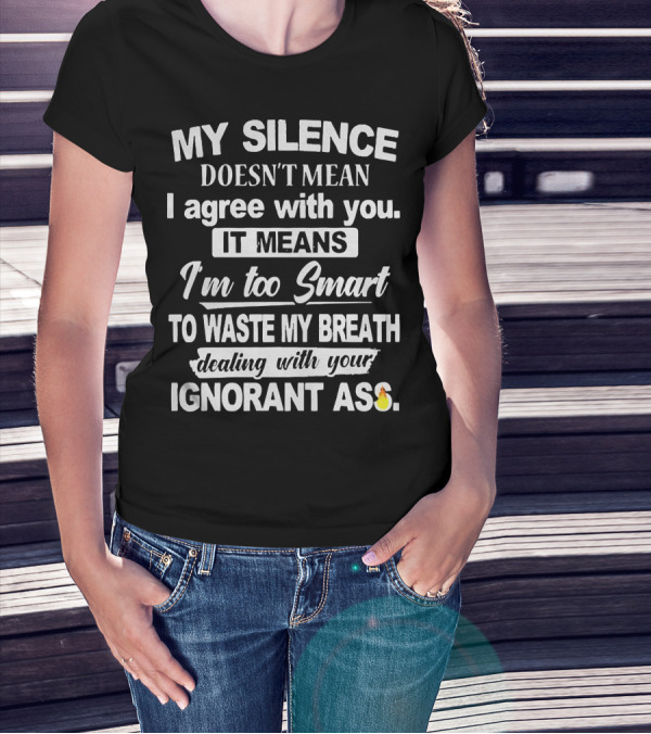 My Silence Doesn't Mean I Agree With You It Means I'm Too Smart To Waste My Breath Dealing With Your Ignorant Ass T-Shirt