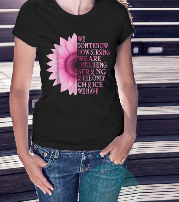 We Don't Know How Strong We Are Until Being Strong Is The Only Choice We Have Pink Flower Breast Cancer Awareness T-Shirt