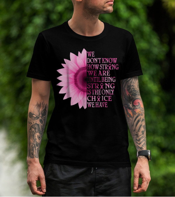 We Don't Know How Strong We Are Until Being Strong Is The Only Choice We Have Pink Flower Breast Cancer Awareness T-Shirt