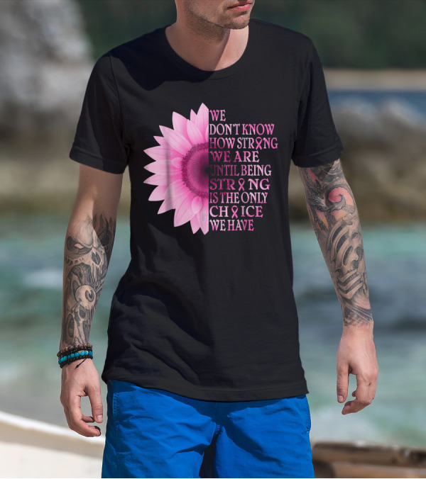 We Don't Know How Strong We Are Until Being Strong Is The Only Choice We Have Pink Flower Breast Cancer Awareness T-Shirt