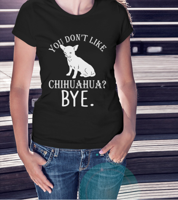 You Don't Like Chihuahua? Bye T-Shirt