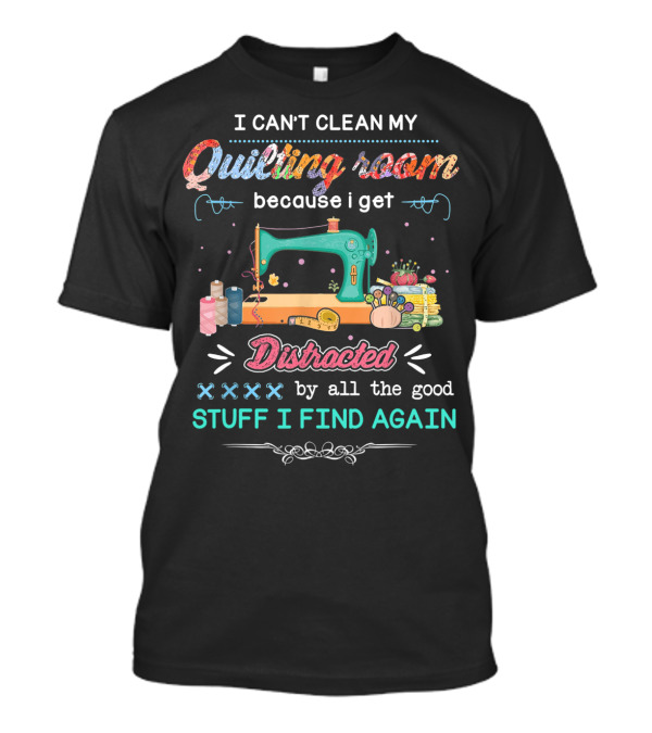 I Can't Clean My Quilting Room Because I Get Distracted By All The Good Stuff I Find Again T-Shirt