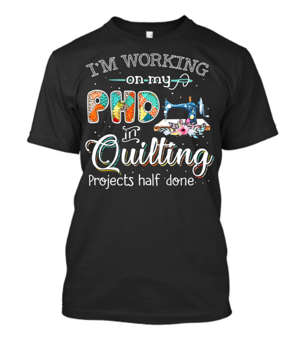 I'm Working On My PhD In Quilting Projects Half Done Sewing Machine Craft Humor T-Shirt