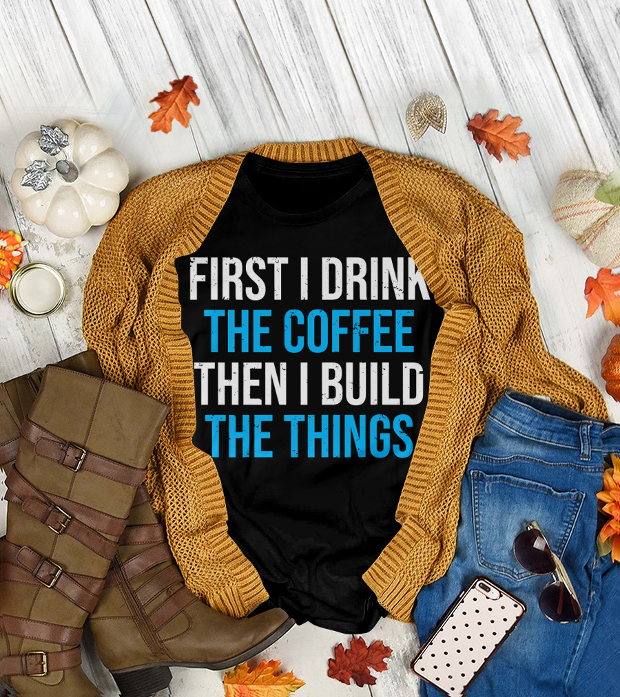 First I Drink The Coffee Then I Build The Things T-Shirt