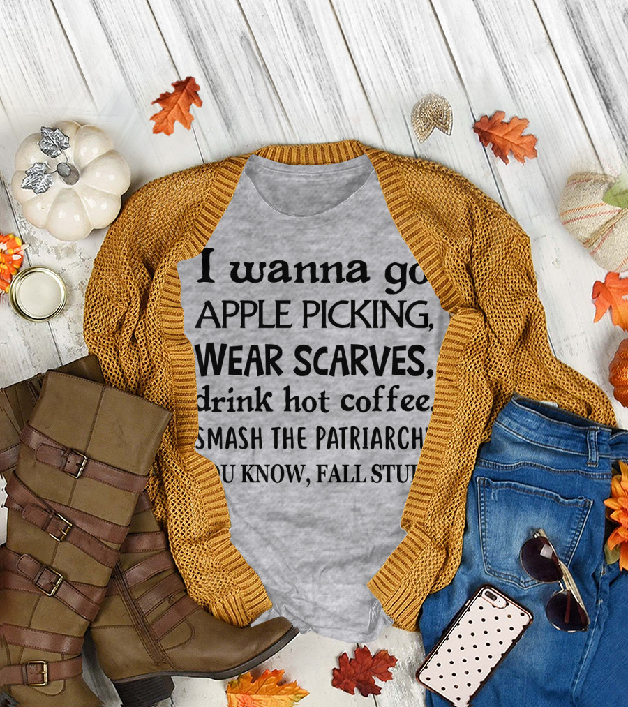 I Wanna Go Apple Picking Wear Scarves Drink Hot Coffee Smash the Patriarchy You Know Fall Stuff T-Shirt