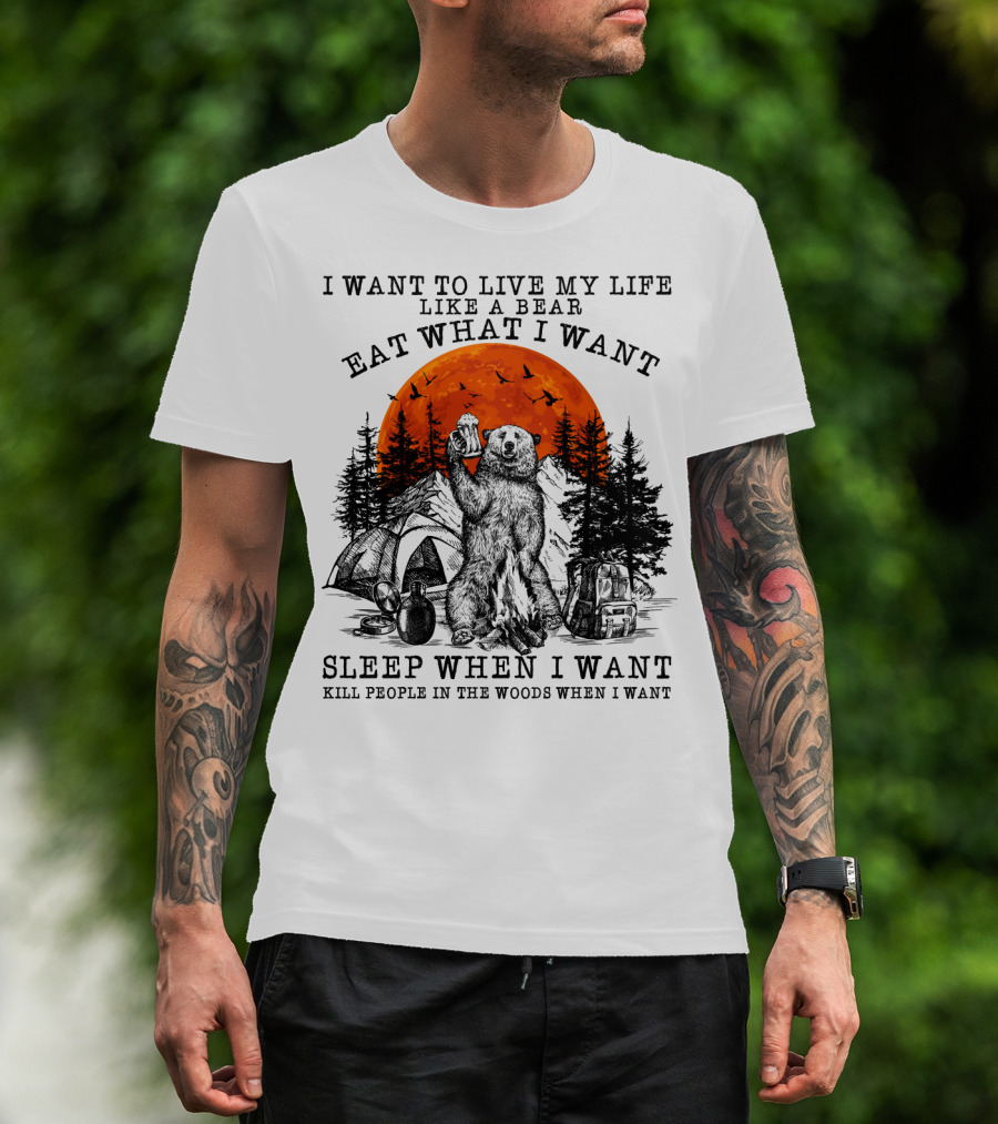 I Want To Live My Life Like A Bear Eat What I Want Sleep When I Want Kill People In The Woods When I Want T-Shirt