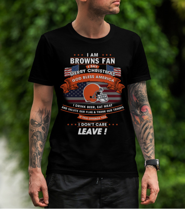 I Am Browns Fan I Say Merry Christmas God Bless America I Drink Beer Eat Meat Salute Our Flag Thank Our Troops If This Offends You I Don’t Care Leave T-Shirt