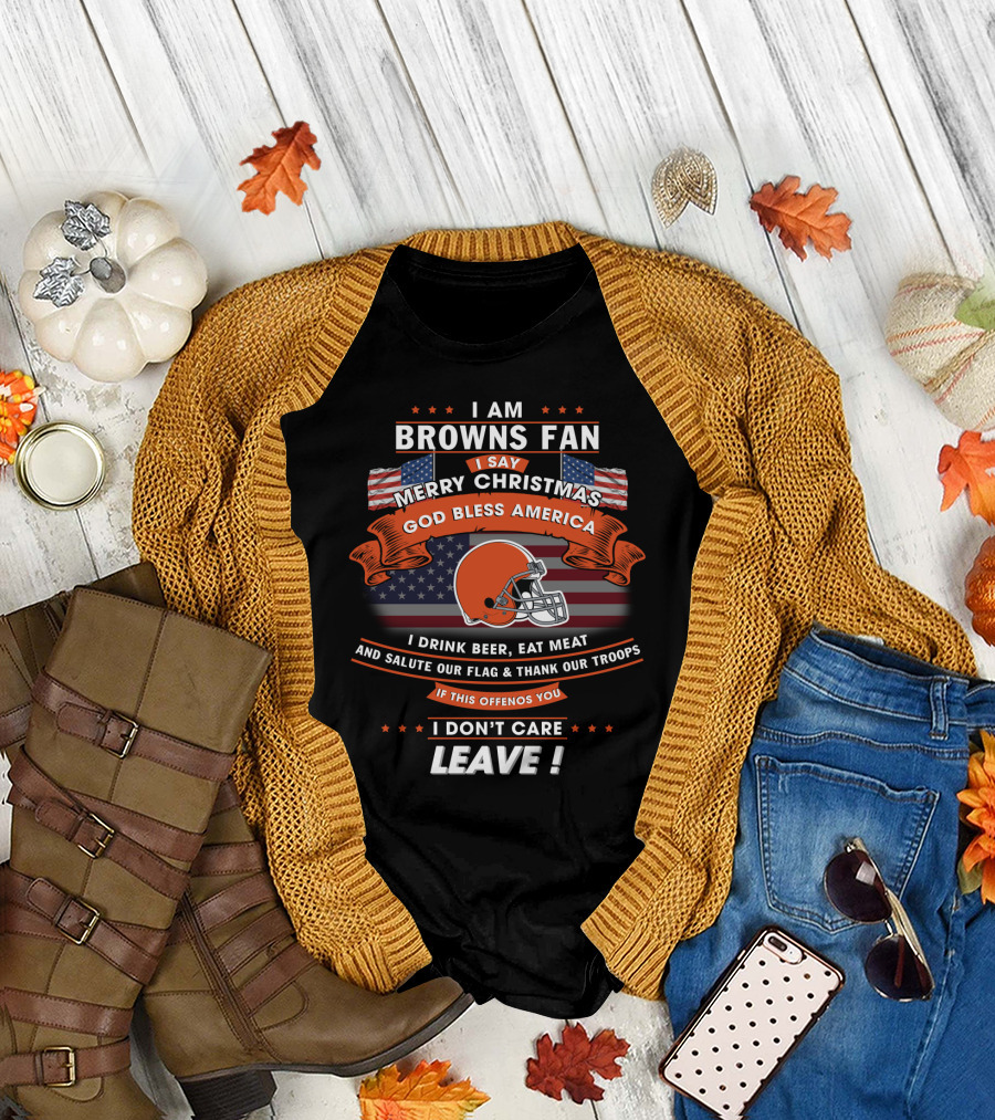 I Am Browns Fan I Say Merry Christmas God Bless America I Drink Beer Eat Meat Salute Our Flag Thank Our Troops If This Offends You I Don’t Care Leav