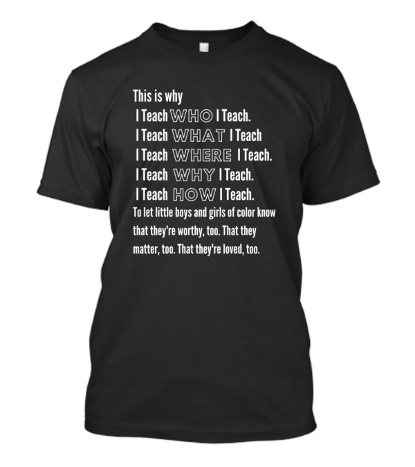 This Is Why I Teach WHO I Teach WHAT I Teach WHERE I Teach WHY I Teach HOW I Teach Let Little Boys And Girls Of Color Know They're Worthy That They Matter That They're Loved T-Shirt