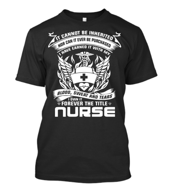 It Cannot Be Inherited Nor Can It Ever Be Purchased I Have Earned It With My Blood Sweat And Tears I Own It Forever The Title Nurse T-Shirt