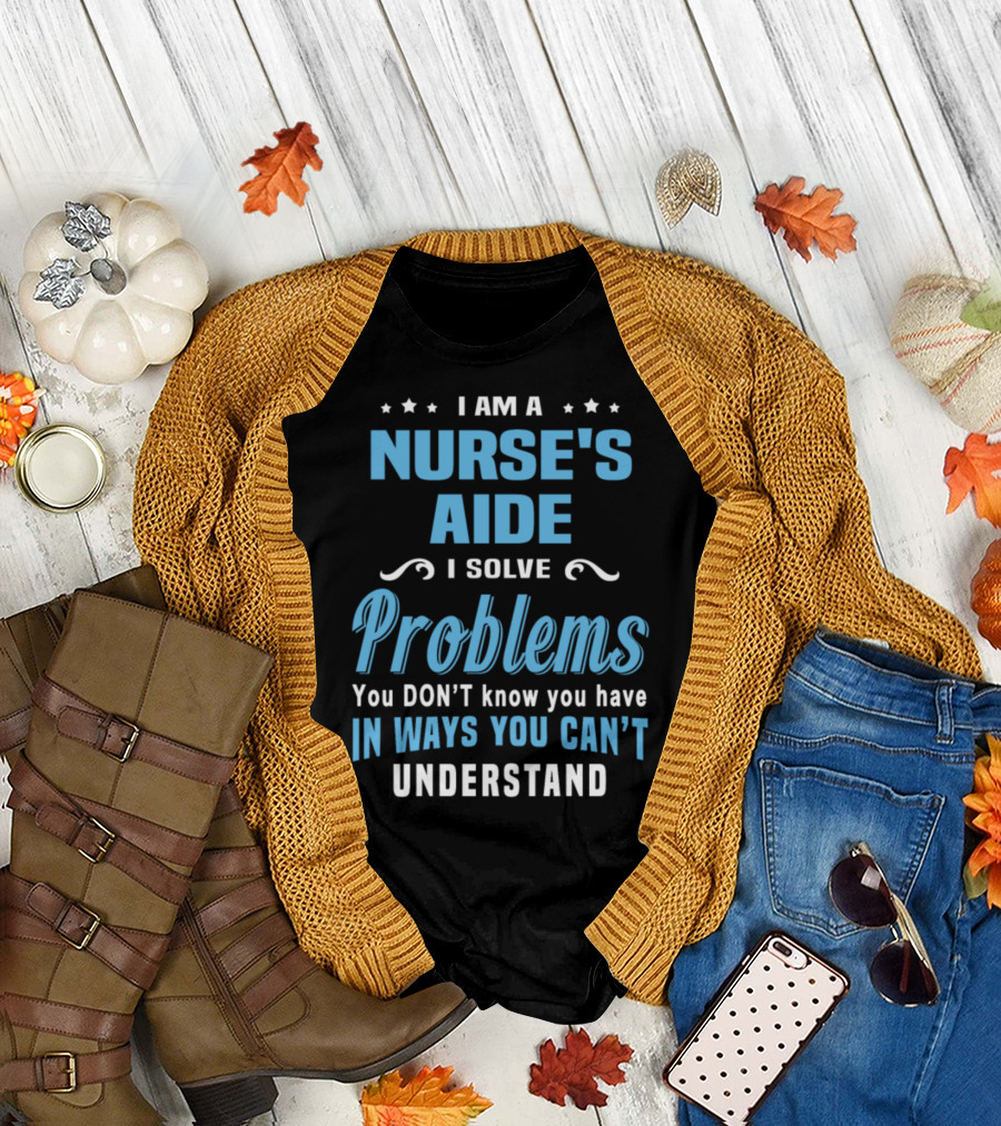 I Am a Nurse's Aide I Solve Problems You Don't Know You Have in Ways You Can't Understand T-Shirt
