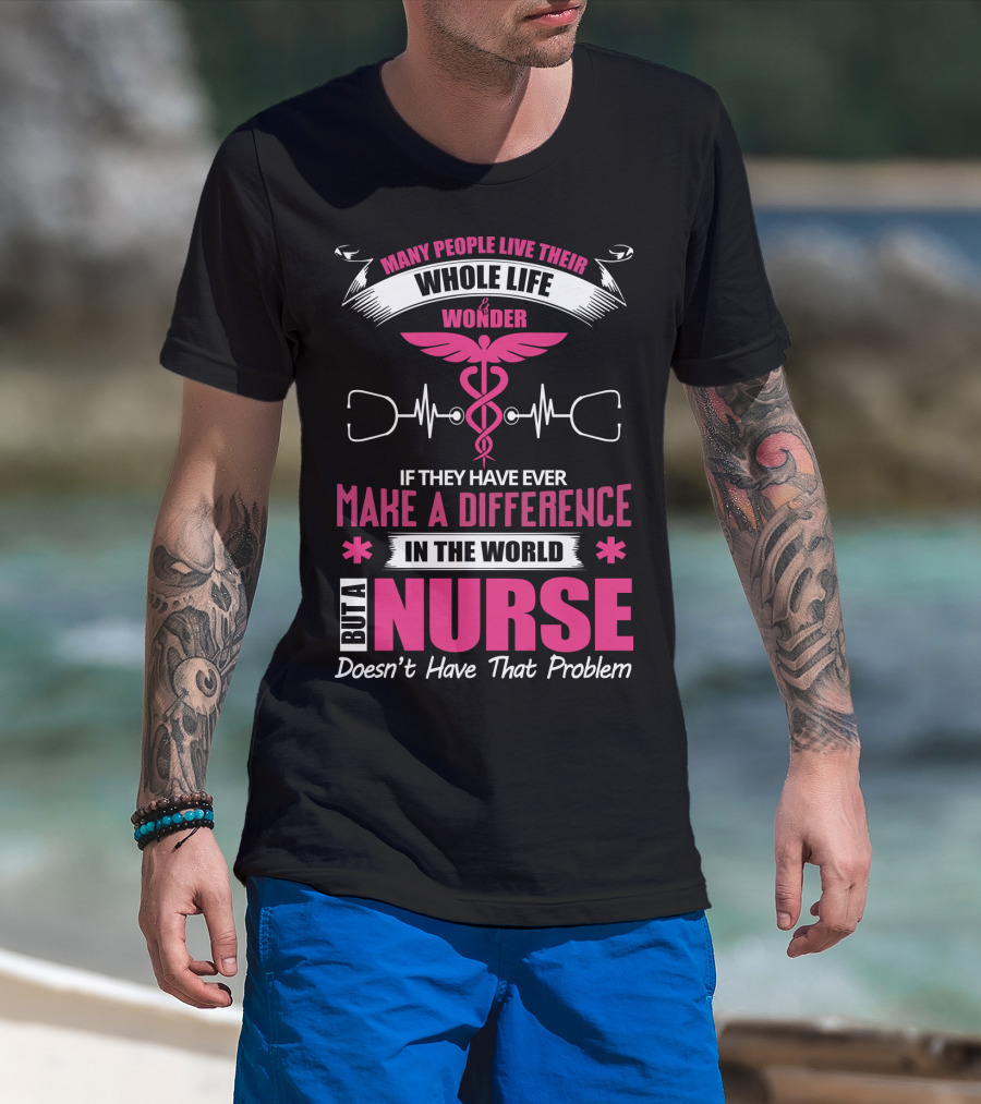 Many People Live Their Whole Life Wonder If They Have Ever Make A Difference But A Nurse Doesn't Have That Problem T-Shirt