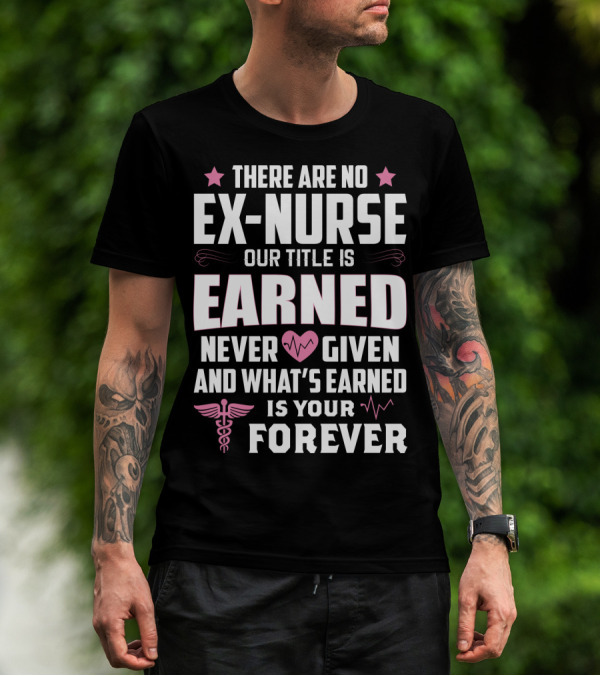 THERE ARE NO EX-NURSE OUR TITLE IS EARNED NEVER GIVEN AND WHAT'S EARNED IS YOUR FOREVER T-Shirt