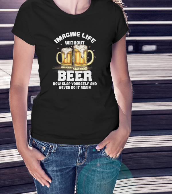 Imagine Life Without Beer Now Slap Yourself And Never Do It Again T-Shirt