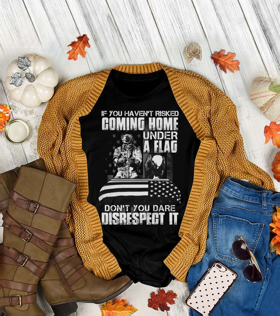 If You Haven’t Risked Coming Home Under A Flag Don’t You Dare Disrespect It T-Shirt