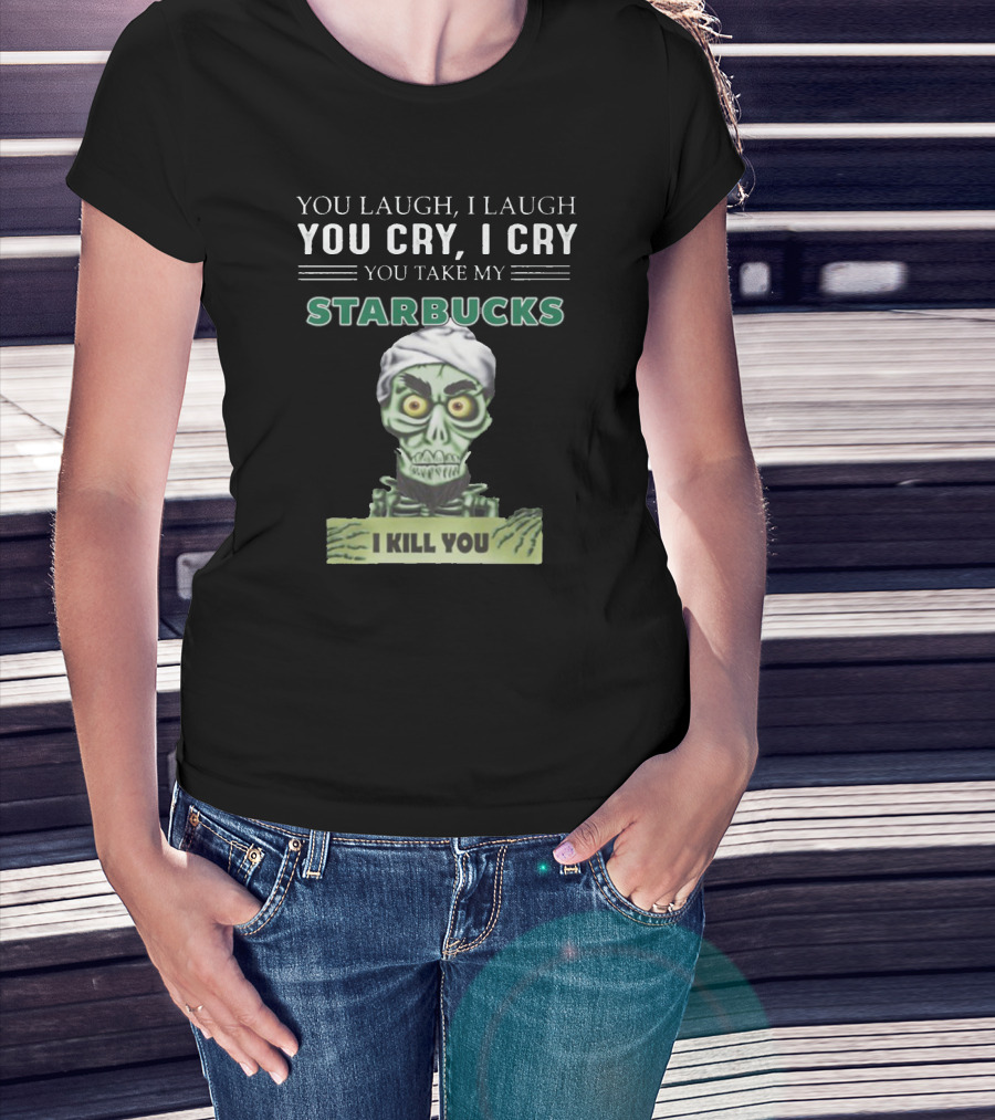 YOU LAUGH I LAUGH YOU CRY I CRY YOU TAKE MY STARBUCKS I KILL YOU T-Shirt