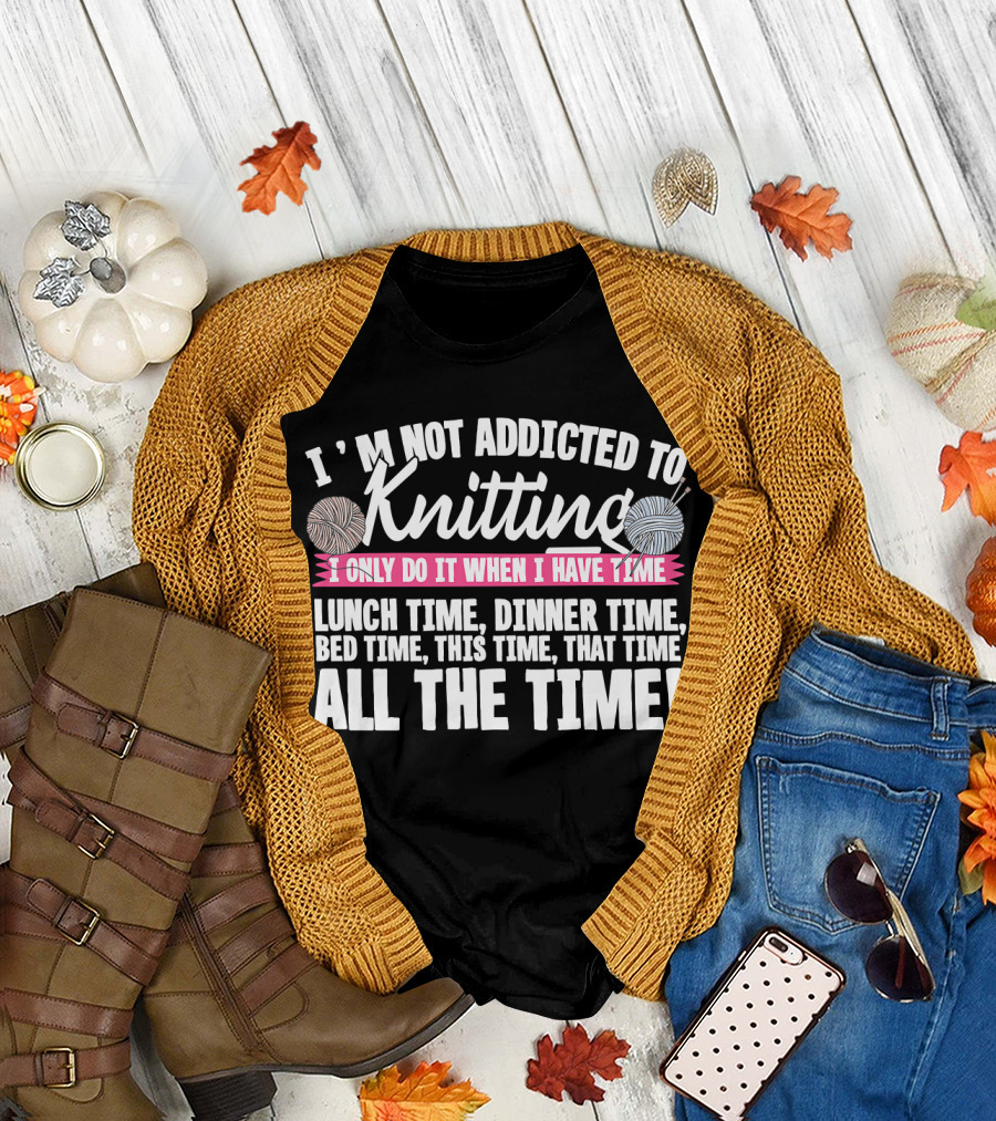 I'm Not Addicted to Knitting I Only Do It When I Have Time Lunch Time Dinner Time Bed Time This Time That Time All the Time T-Shirt