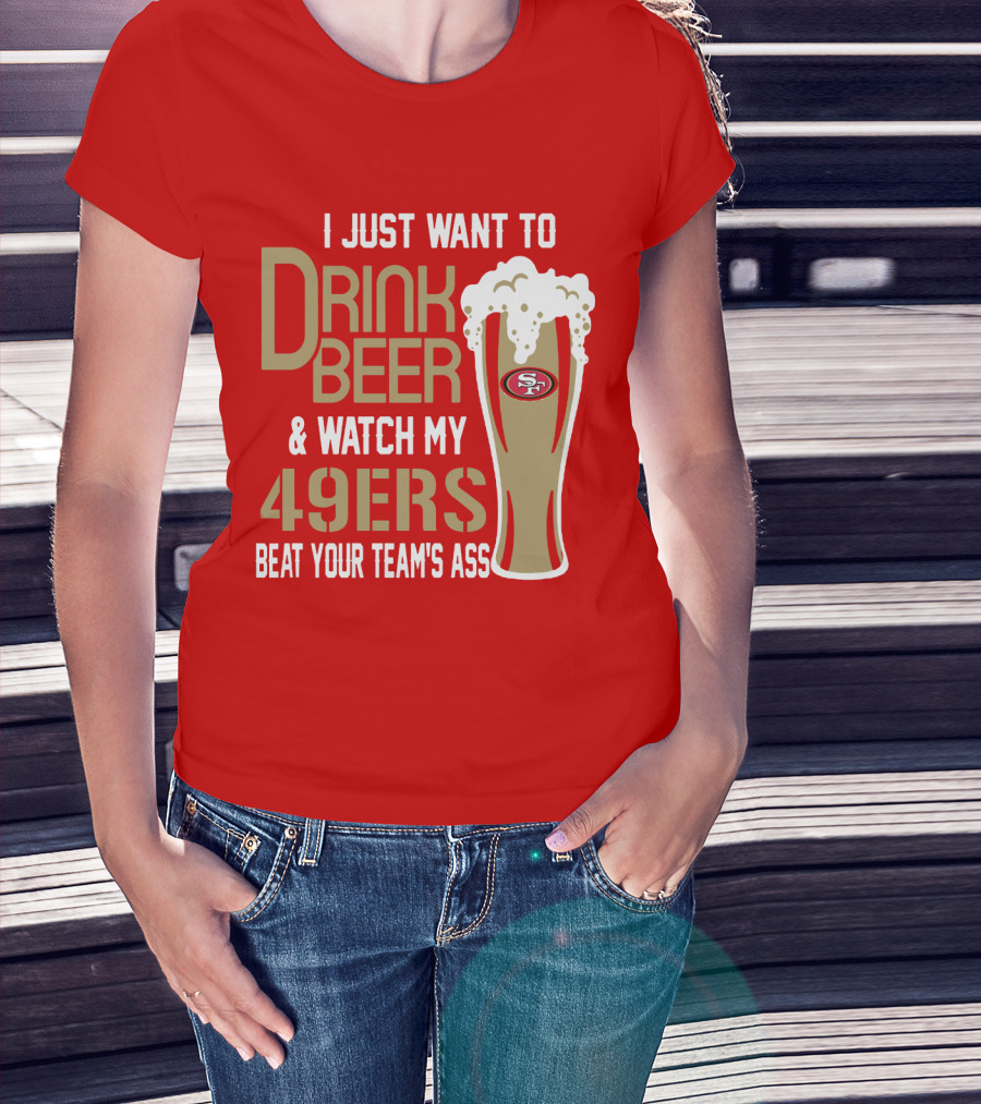 I Just Want To Drink Beer And Watch My 49ers Beat Your Team's Ass T-Shirt