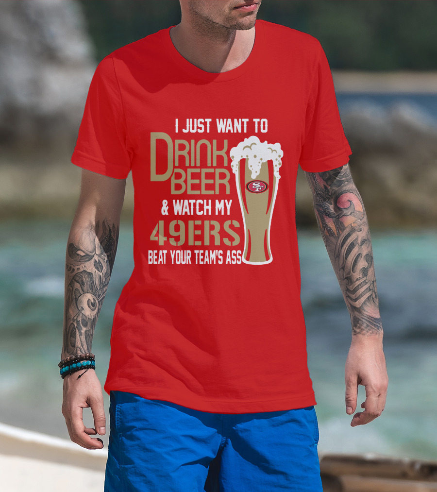 I Just Want To Drink Beer And Watch My 49ers Beat Your Team's Ass T-Shirt