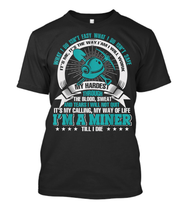 What I Do Isn't Easy What I Do Isn't Safe My Hardest Through Blood Sweat And Tears I Will Not Quit I'm A Miner Till I Die T-Shirt