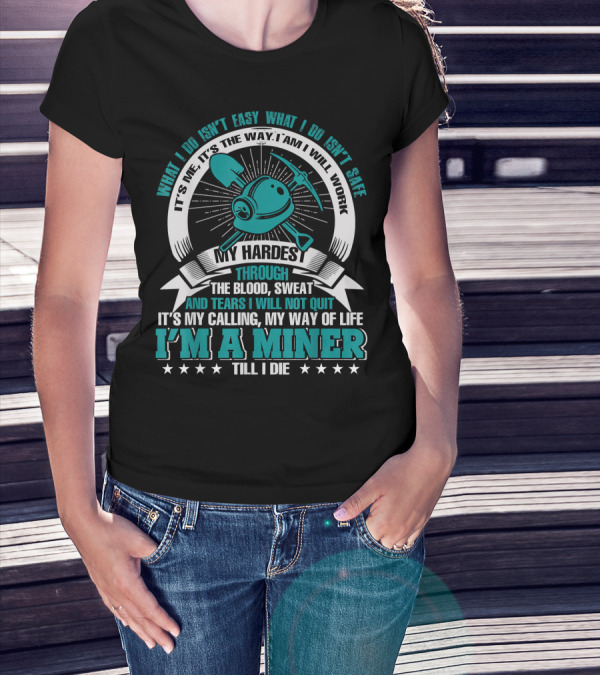 What I Do Isn't Easy What I Do Isn't Safe My Hardest Through Blood Sweat And Tears I Will Not Quit I'm A Miner Till I Die T-Shirt