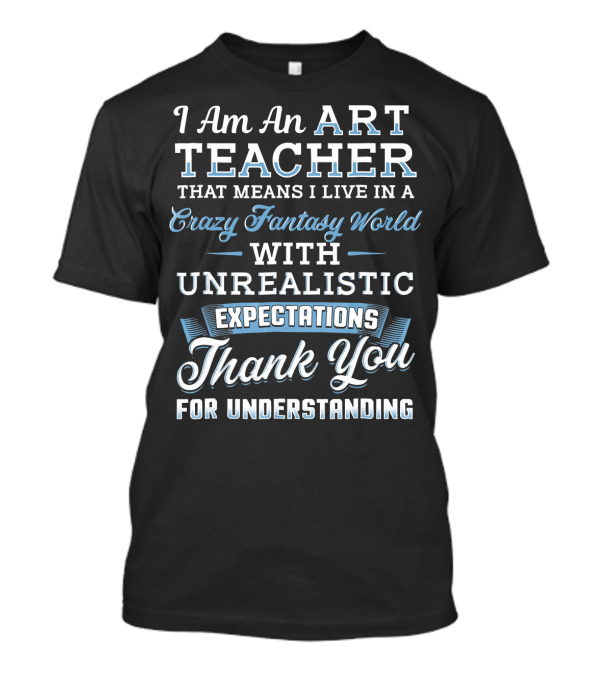 I Am An Art Teacher That Means I Live In A Crazy Fantasy World With Unrealistic Expectations Thank You For Understanding T-Shirt