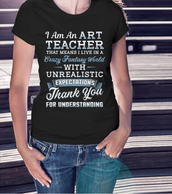 I Am An Art Teacher That Means I Live In A Crazy Fantasy World With Unrealistic Expectations Thank You For Understanding T-Shirt