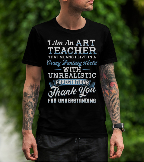 I Am An Art Teacher That Means I Live In A Crazy Fantasy World With Unrealistic Expectations Thank You For Understanding T-Shirt