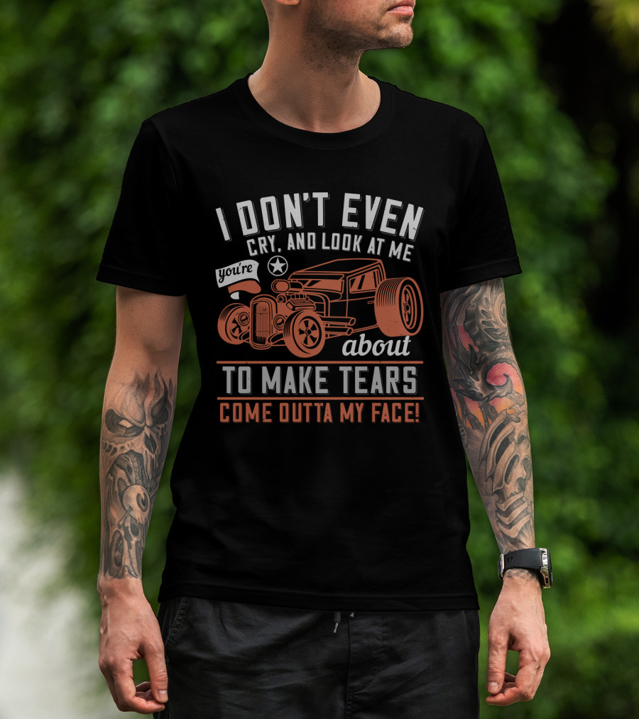I Don't Even Cry Look At Me You're About To Make Tears Come Outta My Face Hot Rod T-Shirt