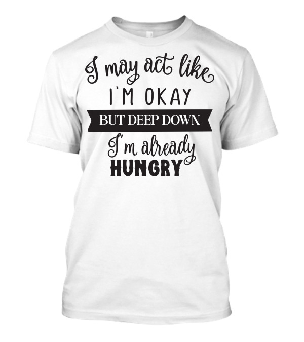 I May Act Like I'm Okay But Deep Down I'm Already Hungry T-Shirt