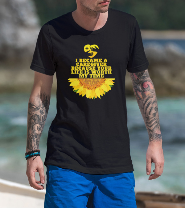 I Became A Caregiver Because Your Life Is Worth My Time Sunflower Nurse Aide Appreciation T-Shirt