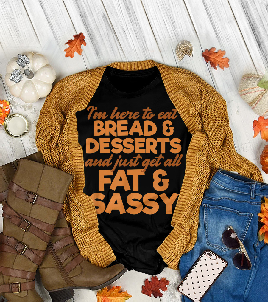 I'm Here to Eat Bread Desserts and Just Get All Fat and Sassy T-Shirt