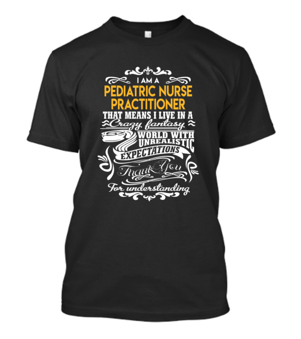 I Am A Pediatric Nurse Practitioner That Means I Live In A Crazy Fantasy World With Unrealistic Expectations Thank You For Understanding T-Shirt