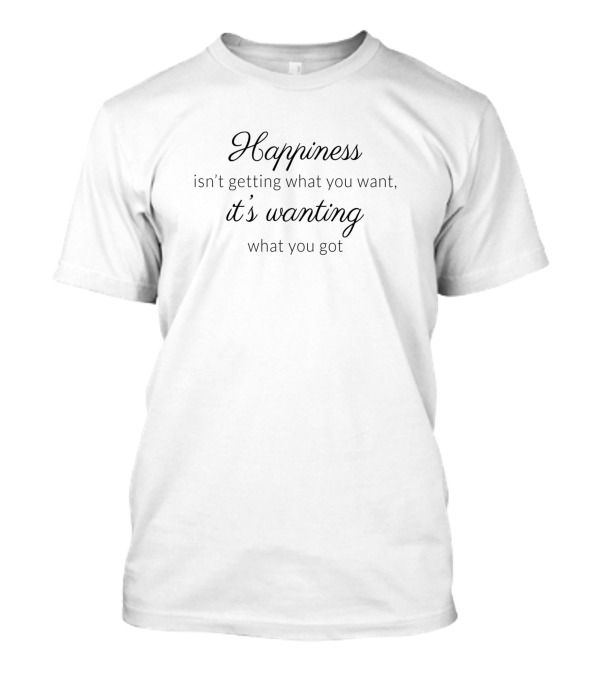Happiness Isn't Getting What You Want It's Wanting What You Got T-Shirt