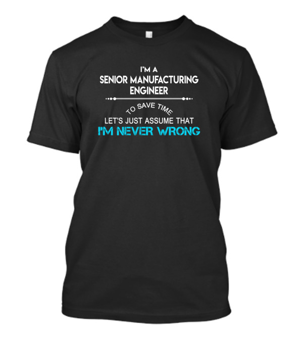 I'm A Senior Manufacturing Engineer To Save Time Let's Just Assume That I'm Never Wrong T-Shirt