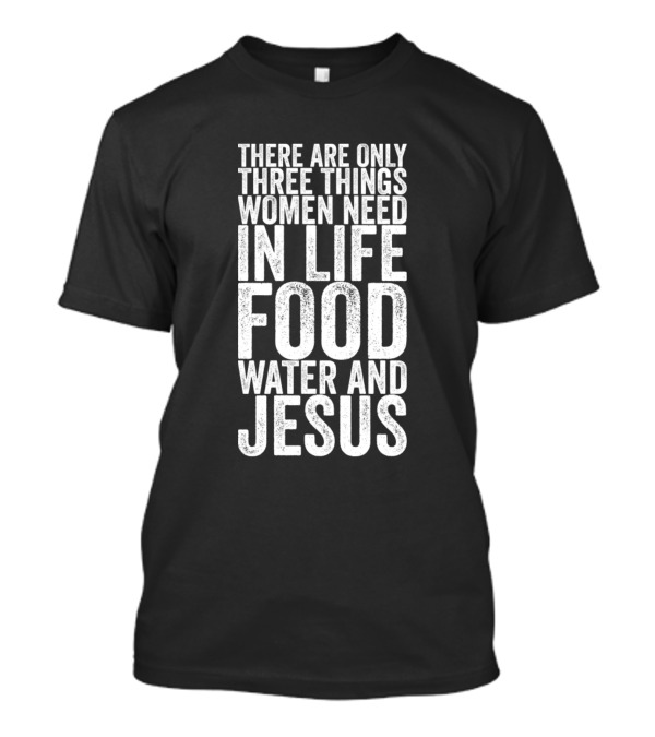 There Are Only Three Things Women Need In Life Food Water And Jesus T-Shirt