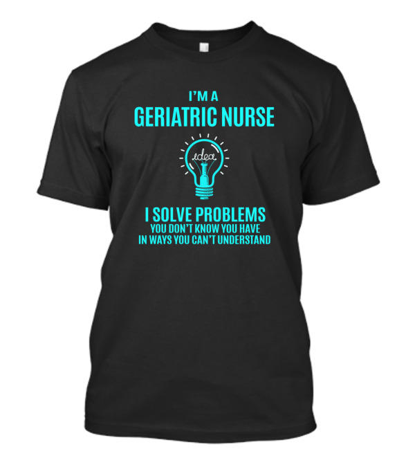 Geriatric Nurse I Solve Problems You Don’t Know You Have In Ways You Can’t Understand T-Shirt
