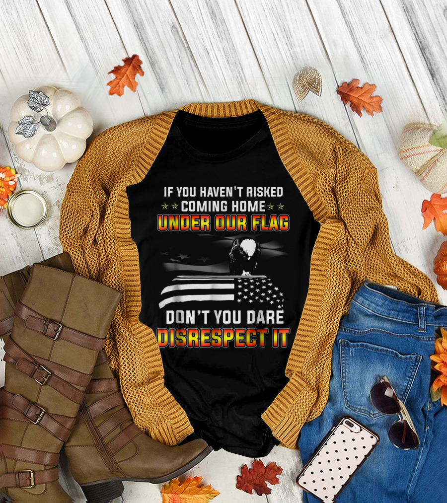 If You Haven't Risked Coming Home Under Our Flag Don't You Dare Disrespect It Veteran T-Shirt