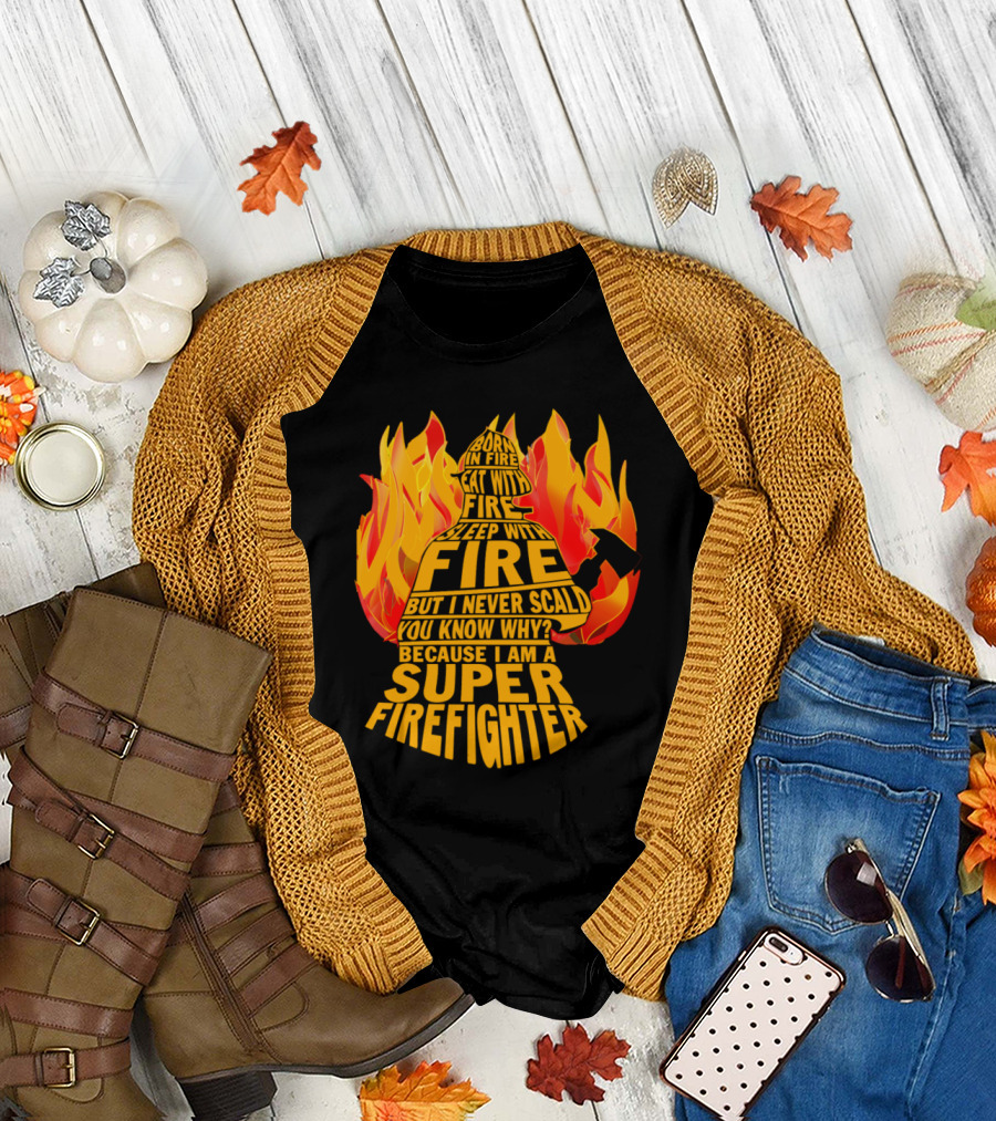 Born in Fire Eat with Fire Sleep with Fire But I Never Scald You Know Why Because I Am a Super Firefighter T-Shirt